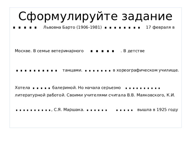 Сформулируйте задание … .. Львовна Барто (1906-1981) …….. 17 февраля в Москве. В семье ветеринарного ….. . В детстве ………. танцами. ……. в хореографическом училище. Хотела ….. балериной. Но начала серьезно ………. литературной работой. Своими учителями считала В.В. Маяковского, К.И. ………. , С.Я. Маршака. …… ….. вышла в 1925 году 
