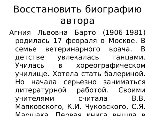 Восстановить биографию автора Агния Львовна Барто (1906-1981) родилась 17 февраля в Москве. В семье ветеринарного врача. В детстве увлекалась танцами. Училась в хореографическом училище. Хотела стать балериной. Но начала серьезно заниматься литературной работой. Своими учителями считала В.В. Маяковского, К.И. Чуковского, С.Я. Маршака. Первая книга вышла в 1925 году. 