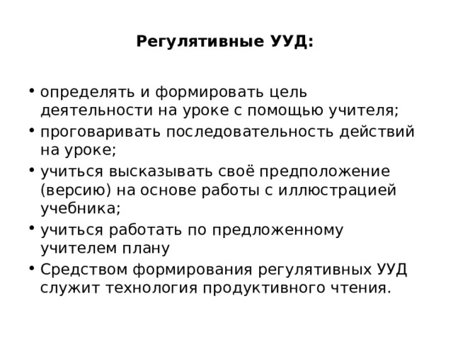 Регулятивные УУД:   определять и формировать цель деятельности на уроке с помощью учителя; проговаривать последовательность действий на уроке; учиться высказывать своё предположение (версию) на основе работы с иллюстрацией учебника; учиться работать по предложенному учителем плану Средством формирования регулятивных УУД служит технология продуктивного чтения. 