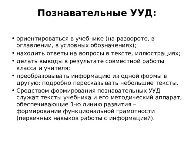Познавательные УУД:   ориентироваться в учебнике (на развороте, в оглавлении, в условных обозначениях); находить ответы на вопросы в тексте, иллюстрациях; делать выводы в результате совместной работы класса и учителя; преобразовывать информацию из одной формы в другую: подробно пересказывать небольшие тексты. Средством формирования познавательных УУД служат тексты учебника и его методический аппарат, обеспечивающие 1-ю линию развития – формирование функциональной грамотности (первичных навыков работы с информацией). 