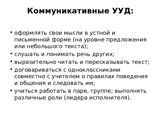Коммуникативные УУД:   оформлять свои мысли в устной и письменной форме (на уровне предложения или небольшого текста); слушать и понимать речь других; выразительно читать и пересказывать текст; договариваться с одноклассниками совместно с учителем о правилах поведения и общения и следовать им; учиться работать в паре, группе; выполнять различные роли (лидера исполнителя). 