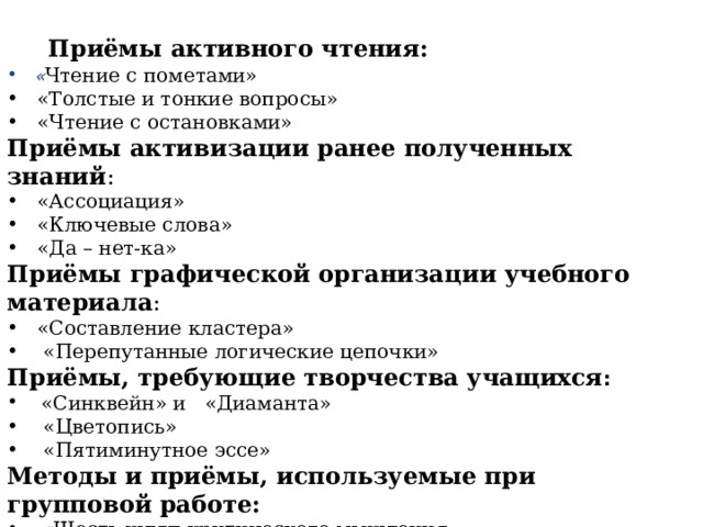  Приёмы активного чтения:      « Чтение с пометами»  «Толстые и тонкие вопросы»  «Чтение с остановками» Приёмы активизации ранее полученных знаний :  «Ассоциация»  «Ключевые слова»  «Да – нет-ка» Приёмы графической организации учебного материала :  «Составление кластера»  «Перепутанные логические цепочки» Приёмы, требующие творчества учащихся :  «Синквейн» и «Диаманта»  «Цветопись»  «Пятиминутное эссе» Методы и приёмы, используемые при групповой работе:  « Шесть шляп критического мышления  «Учебный мозговой штурм»  «Письмо по кругу»  