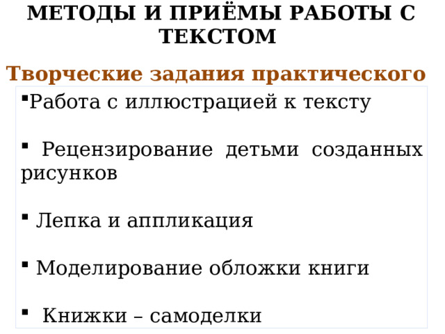 МЕТОДЫ И ПРИЁМЫ РАБОТЫ С ТЕКСТОМ   Творческие задания практического действия Работа с иллюстрацией к тексту  Рецензирование детьми созданных рисунков  Лепка и аппликация  Моделирование обложки книги  Книжки – самоделки 