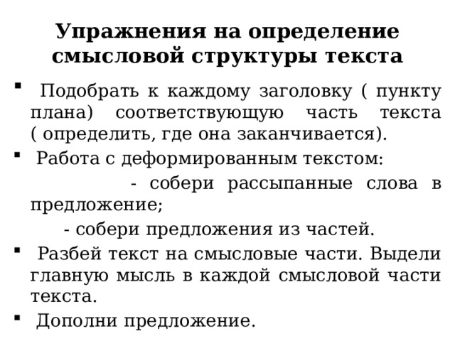 Упражнения на определение смысловой структуры текста  Подобрать к каждому заголовку ( пункту плана) соответствующую часть текста ( определить, где она заканчивается).  Работа с деформированным текстом:  - собери рассыпанные слова в предложение;  - собери предложения из частей.  Разбей текст на смысловые части. Выдели главную мысль в каждой смысловой части текста.  Дополни предложение. 