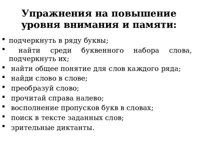 Упражнения на повышение уровня внимания и памяти: подчеркнуть в ряду буквы;  найти среди буквенного набора слова, подчеркнуть их;  найти общее понятие для слов каждого ряда;  найди слово в слове;  преобразуй слово;  прочитай справа налево;  восполнение пропусков букв в словах;  поиск в тексте заданных слов;  зрительные диктанты. 