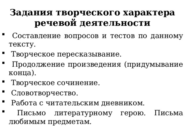 Задания творческого характера речевой деятельности  Составление вопросов и тестов по данному тексту.  Творческое пересказывание.  Продолжение произведения (придумывание конца).  Творческое сочинение.  Словотворчество.  Работа с читательским дневником.  Письмо литературному герою. Письма любимым предметам. 