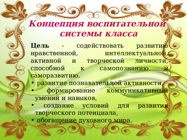 Концепция воспитательной  системы класса Цель - содействовать развитию нравственной, интеллектуальной, активной и творческой личности, способной к самопознанию и саморазвитию.  развитие познавательной активности,  формирование коммуникативный умений и навыков,  создание условий для развития творческого потенциала,  обогащение духовного мира.    