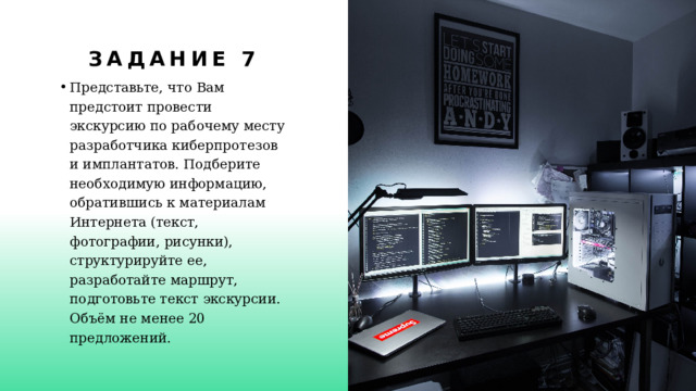 Задание 7 Представьте, что Вам предстоит провести экскурсию по рабочему месту разработчика киберпротезов и имплантатов. Подберите необходимую информацию, обратившись к материалам Интернета  (текст, фотографии, рисунки), структурируйте ее, разработайте  маршрут, подготовьте текст экскурсии. Объём не менее 20 предложений. 