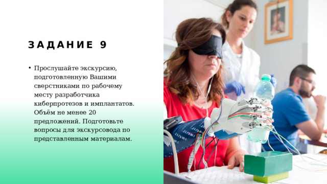 Задание 9 Прослушайте экскурсию, подготовленную Вашими сверстниками по рабочему месту разработчика киберпротезов и имплантатов. Объём не менее 20 предложений. Подготовьте вопросы для экскурсовода по представленным материалам. 