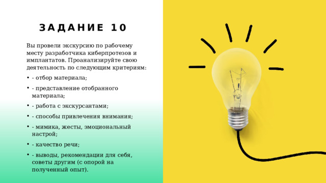 Задание 10 Вы провели экскурсию по рабочему месту разработчика киберпротезов и имплантатов. Проанализируйте свою деятельность по следующим критериям: - отбор материала; - представление отобранного материала; - работа с экскурсантами; - способы привлечения внимания; - мимика, жесты, эмоциональный настрой; - качество речи; - выводы, рекомендации для себя, советы другим (с опорой на  полученный опыт). 