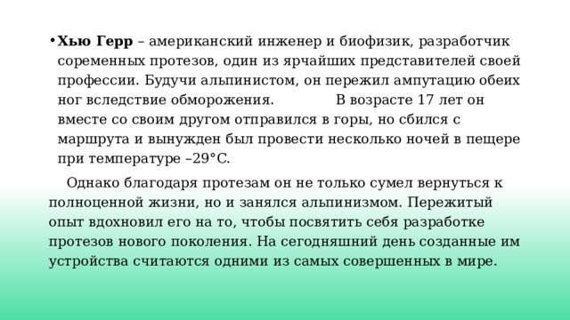 Хью Герр – американский инженер и биофизик, разработчик соременных протезов, один из ярчайших представителей своей профессии. Будучи альпинистом, он пережил ампутацию обеих ног вследствие обморожения. В возрасте 17 лет он вместе со своим другом отправился в горы, но сбился с маршрута и вынужден был провести несколько ночей в пещере при температуре –29°C.  Однако благодаря протезам он не только сумел вернуться к полноценной жизни, но и занялся альпинизмом. Пережитый опыт вдохновил его на то, чтобы посвятить себя разработке протезов нового поколения. На сегодняшний день созданные им устройства считаются одними из самых совершенных в мире. 