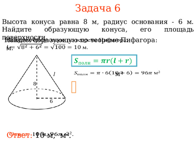 Задача 6 Высота конуса равна 8 м, радиус основания - 6 м. Найдите образующую конуса, его площадь поверхности.   Найдем образующую по теореме Пифагора:  м.    м 2   l 8 В режиме слайдов ответы и решения появляются после кликанья мышкой 6   Ответ: 10 м, м 2 . 7 