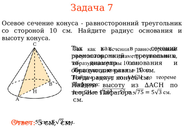 Задача 7 Осевое сечение конуса - равносторонний треугольник со стороной 10 см. Найдите радиус основания и высоту конуса. С   Так как в сечении равносторонний треугольник, то диаметр основания и образующие равны 10 см. Тогда радиус конуса см. Найдем высоту из ∆АСН по теореме Пифагора:  см. В В режиме слайдов ответы и решения появляются после кликанья мышкой Н А Ответ: 5 см, см.   7 