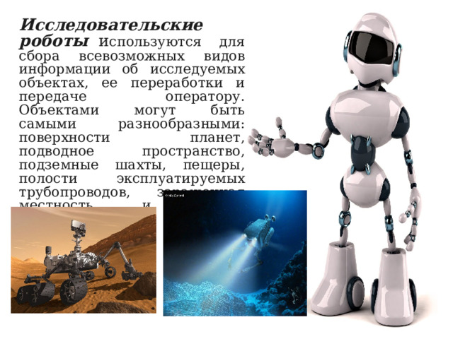 Исследовательские роботы   и спользуются для сбора всевозможных видов информации об исследуемых объектах, ее переработки и передаче оператору. Объектами могут быть самыми разнообразными: поверхности планет, подводное пространство, подземные шахты, пещеры, полости эксплуатируемых трубопроводов, зараженная местность  и другие труднодоступные для человека области. 