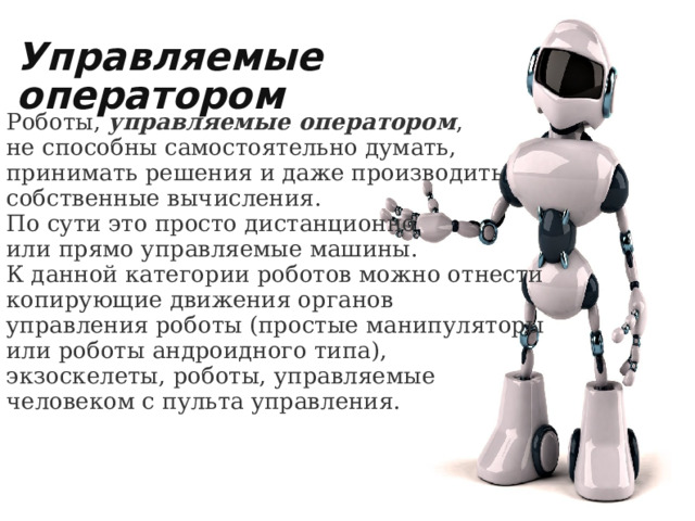 Роботы,  управляемые оператором , не способны самостоятельно думать, принимать решения и даже производить собственные вычисления. По сути это просто дистанционно или прямо управляемые машины. К данной категории роботов можно отнести копирующие движения органов управления роботы (простые манипуляторы или роботы андроидного типа), экзоскелеты, роботы, управляемые человеком с пульта управления. Управляемые оператором 