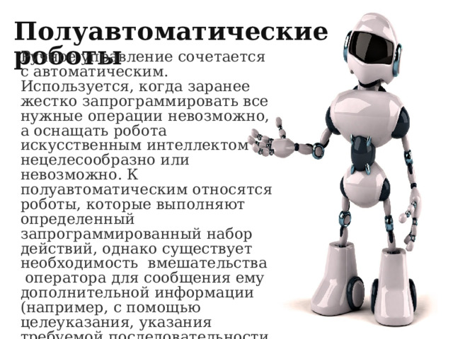 Полуавтоматические роботы Ручное управление сочетается с автоматическим. Используется, когда заранее жестко запрограммировать все нужные операции невозможно, а оснащать робота искусственным интеллектом нецелесообразно или невозможно. К полуавтоматическим относятся роботы, которые выполняют определенный запрограммированный набор действий, однако существует необходимость  вмешательства  оператора для сообщения ему дополнительной информации (например, с помощью целеуказания, указания требуемой последовательности действий и т. д.). 