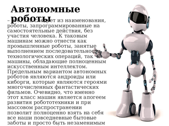 Автономные роботы – это, как следует из наименования, роботы, запрограммированные на самостоятельные действия, без участия человека. К таковым машинам можно отнести как промышленные роботы, занятые выполнением последовательности технологических операций, так  и машины, обладающие полноценным искусственным интеллектом. Предельным вариантом автономных роботов являются андроиды или киборги, которые являются героями многочисленных фантастических фильмов. Очевидно, что именно этот класс машин является апогеем развития робототехники и при массовом распространении позволит полноценно взять на себя все наши повседневные бытовые заботы и просто быть незаменимым помощником в любых делах. 