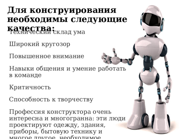 Для конструирования необходимы следующие качества: Технический склад ума Широкий кругозор Повышенное внимание Навыки общения и умение работать в команде Критичность Способность к творчеству Профессия конструктора очень интересна и многогранна: эти люди проектируют одежду, здания, приборы, бытовую технику и многое другое, необходимое человеку. 