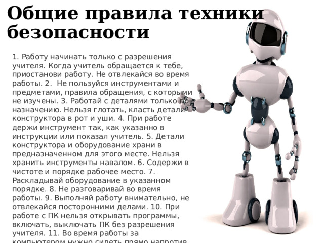 Общие правила техники безопасности 1. Работу начинать только с разрешения учителя. Когда учитель об­ращается к тебе, приостанови работу. Не отвлекайся во время ра­боты. 2. Не пользуйся инструментами и предметами, правила обращения, с которыми не изучены. 3. Работай с деталями только по назначению. Нельзя глотать, класть детали конструктора в рот и уши. 4. При работе держи инструмент так, как указанно в инструкции или показал учитель. 5. Детали конструктора и оборудование храни в предназначенном для этого месте. Нельзя хранить инструменты навалом. 6. Содержи в чистоте и порядке рабочее место. 7. Раскладывай оборудование в указанном порядке. 8. Не разговаривай во время работы. 9. Выполняй работу внимательно, не отвлекайся посторонними де­лами. 10. При работе с ПК нельзя открывать программы, включать, выключать ПК без разрешения учителя. 11. Во время работы за компьютером нужно сидеть прямо напротив экрана, чтобы верхняя часть экрана находилась на уровне глаз на расстоянии 45-60 см . 