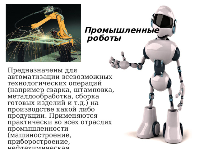 Промышленные  роботы Предназначены для автоматизации всевозможных технологических операций (например сварка, штамповка, металлообработка, сборка готовых изделий и т.д.) на производстве какой либо продукции. Применяются практически во всех отраслях промышленности (машиностроение, приборостроение, нефтехимическая, металлургическая, атомная, автомобильная, авиационная и др.). 