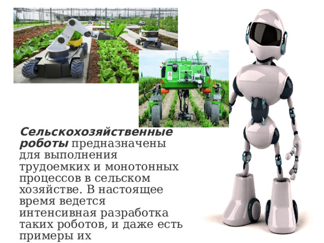 Сельскохозяйственные роботы   предназначены для выполнения трудоемких и монотонных процессов в сельском хозяйстве. В настоящее время ведется интенсивная разработка таких роботов, и даже есть примеры их использования, например, в Японии. 