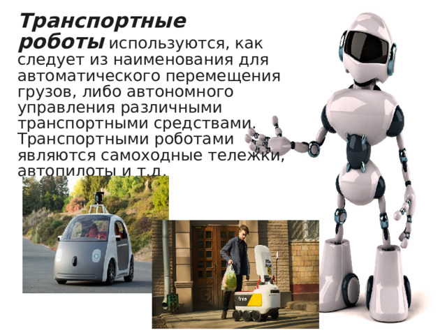 Транспортные роботы  используются, как следует из наименования для автоматического перемещения грузов, либо автономного управления различными транспортными средствами. Транспортными роботами являются самоходные тележки,  автопилоты и т.д. 