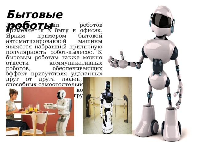 Бытовые роботы Данный тип роботов применяется в быту и офисах. Ярким примером бытовой автоматизированной машины является набравший приличную популярность робот-пылесос. К бытовым роботам также можно отнести коммуникативных роботов, обеспечивающих эффект присутствия удаленных друг от друга людей, либо способных самостоятельно вести диалог с человеком, и, конечно, многочисленные робоигрушки. 