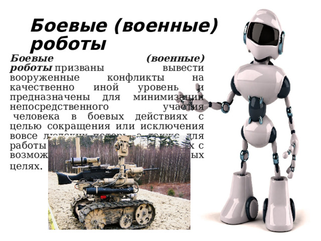 Боевые (военные) роботы Боевые (военные) роботы  призваны вывести вооруженные конфликты на качественно иной уровень и предназначены для минимизации непосредственного участия  человека в боевых действиях с целью сокращения или исключения вовсе людских потерь, а также для работы в условиях, несовместимых с возможностями человека в военных целях . 