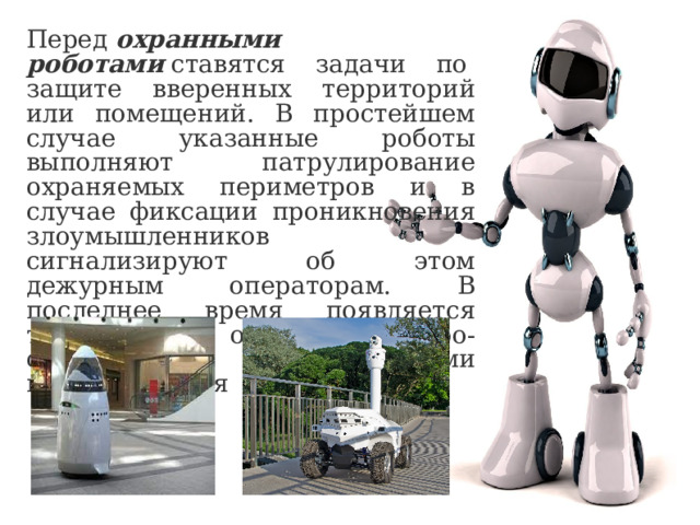 Перед  охранными роботами  ставятся задачи по  защите вверенных территорий или помещений. В простейшем случае указанные роботы выполняют патрулирование охраняемых периметров и в случае фиксации проникновения злоумышленников сигнализируют об этом дежурным операторам. В последнее время появляется тенденция к оснащению робо-охранников нелетальными видами оружия 