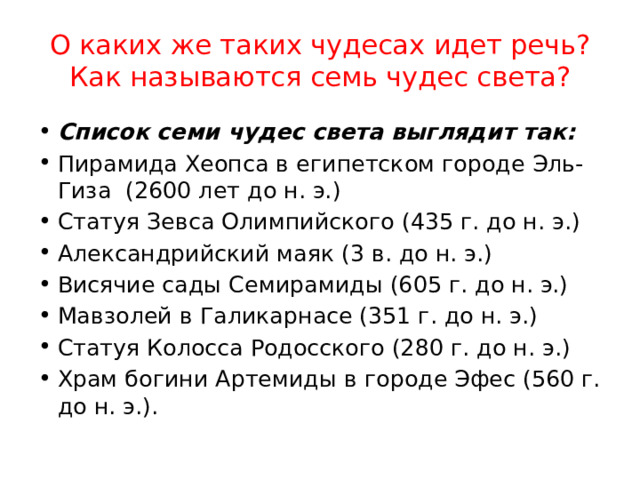 О каких же таких чудесах идет речь? Как называются семь чудес света? Список семи чудес света выглядит так: Пирамида Хеопса в египетском городе Эль-Гиза  (2600 лет до н. э.) Статуя Зевса Олимпийского (435 г. до н. э.) Александрийский маяк (3 в. до н. э.) Висячие сады Семирамиды (605 г. до н. э.) Мавзолей в Галикарнасе (351 г. до н. э.) Статуя Колосса Родосского (280 г. до н. э.) Храм богини Артемиды в городе Эфес (560 г. до н. э.). 
