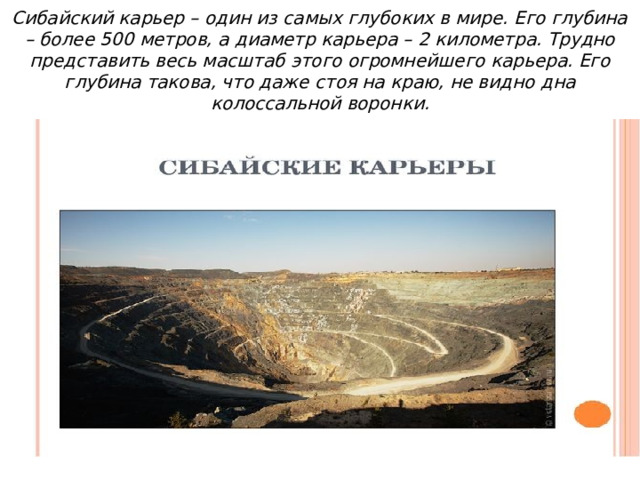 Сибайский карьер – один из самых глубоких в мире. Его глубина – более 500 метров, а диаметр карьера – 2 километра. Трудно представить весь масштаб этого огромнейшего карьера. Его глубина такова, что даже стоя на краю, не видно дна колоссальной воронки. 