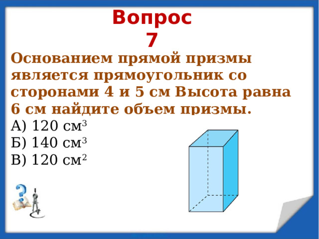 Вопрос 7 Основанием прямой призмы является прямоугольник со сторонами 4 и 5 см Высота равна 6 см найдите объем призмы. А) 120 см 3 Б) 140 см 3 В) 120 см 2 