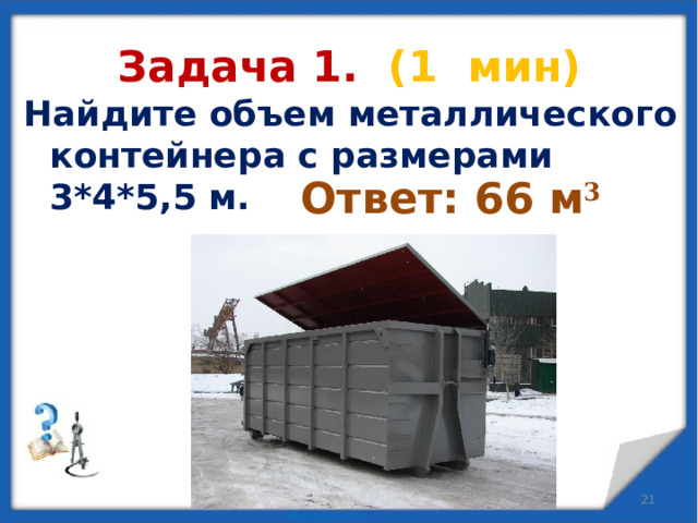 Задача 1. (1 мин) Найдите объем металлического контейнера с размерами 3*4*5,5 м.  Ответ: 66 м 3   