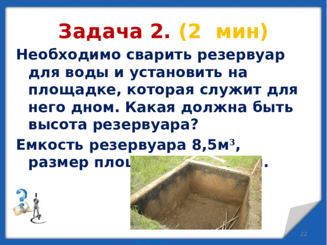 Задача 2. (2 мин) Необходимо сварить резервуар для воды и установить на площадке, которая служит для него дном. Какая должна быть высота резервуара? Емкость резервуара 8,5м 3 , размер площадки 2,5*1,7 м.   
