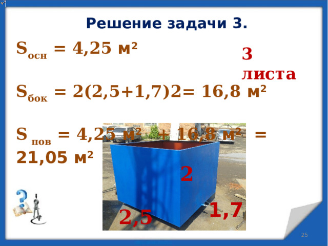 Решение задачи 3. S осн = 4,25 м 2  S бок = 2(2,5+1,7)2= 16,8 м 2  S пов = 4,25 м 2 + 16,8 м 2 = 21,05 м 2  3 листа 2 1,7 2,5  