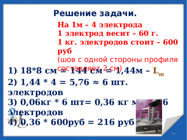 Решение задачи. На 1м – 4 электрода 1 электрод весит – 60 г. 1 кг. электродов стоит – 600 руб (шов с одной стороны профиля составляет 2 см)  1) 18*8 см = 144 см = 1,44м – L ш 2) 1,44 * 4 = 5,76 ≈ 6 шт. электродов 3) 0,06кг * 6 шт= 0,36 кг масса 6 электродов 4) 0,36 * 600руб = 216 руб   