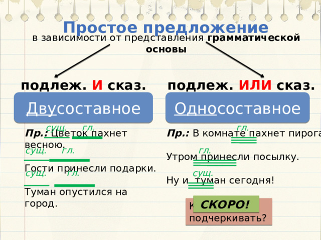 Простое предложение в зависимости от представления грамматической основы подлеж. ИЛИ сказ. подлеж. И сказ. Одно составное Дву составное гл. гл. сущ. Пр.: В комнате пахнет пирогами Пр.: Цветок пахнет весною. Гости принесли подарки. Утром принесли посылку. Ну и туман сегодня! Туман опустился на город. гл. сущ. гл. гл. сущ. сущ. СКОРО! Как подчеркивать? 