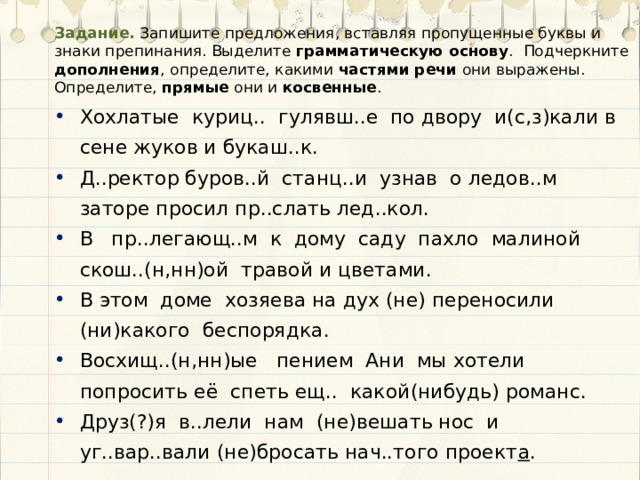 Задание. Запишите предложения, вставляя пропущенные буквы и знаки препинания. Выделите грамматическую основу . Подчеркните дополнения , определите, какими частями речи они выражены. Определите, прямые они и косвенные . Хохлатые куриц.. гулявш..е по двору и(с,з)кали в сене жуков и букаш..к. Д..ректор буров..й станц..и узнав о ледов..м заторе просил пр..слать лед..кол. В пр..легающ..м к дому саду пахло малиной скош..(н,нн)ой травой и цветами. В этом доме хозяева на дух (не) переносили (ни)какого беспорядка. Восхищ..(н,нн)ые пением Ани мы хотели попросить её спеть ещ.. какой(нибудь) романс. Друз(?)я в..лели нам (не)вешать нос и уг..вар..вали (не)бросать нач..того проект а . 