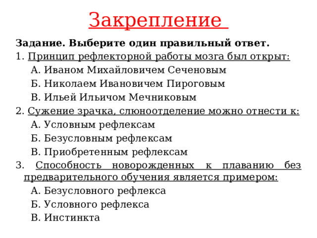 Закрепление Задание. Выберите один правильный ответ. 1. Принцип рефлекторной работы мозга был открыт:  A. Иваном Михайловичем Сеченовым  Б. Николаем Ивановичем Пироговым  B. Ильей Ильичом Мечниковым 2. Сужение зрачка, слюноотделение можно отнести к:  A. Условным рефлексам  Б. Безусловным рефлексам  B. Приобретенным рефлексам 3. Способность новорожденных к плаванию без предварительного обучения является примером:  A. Безусловного рефлекса  Б. Условного рефлекса  B. Инстинкта 