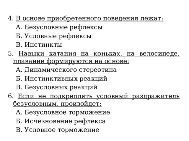 4. В основе приобретенного поведения лежат:  A. Безусловные рефлексы  Б. Условные рефлексы  B. Инстинкты 5. Навыки катания на коньках, на велосипеде, плавание формируются на основе:  A. Динамического стереотипа  Б. Инстинктивных реакций  B. Безусловных реакций 6. Если не подкреплять условный раздражитель безусловным, произойдет:  A. Безусловное торможение  Б. Исчезновение рефлекса  B. Условное торможение 
