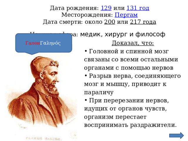  Дата рождения: 129  или  131 год  Месторождения: Пергам  Дата смерти: около  200  или  217 года  Научная сфера: медик, хирург и философ    Гален Γαληνός Доказал, что: Головной и спинной мозг связаны со всеми остальными органами с помощью нервов Разрыв нерва, соединяющего мозг и мышцу, приводит к параличу При перерезании нервов, идущих от органов чувств, организм перестает воспринимать раздражители. 