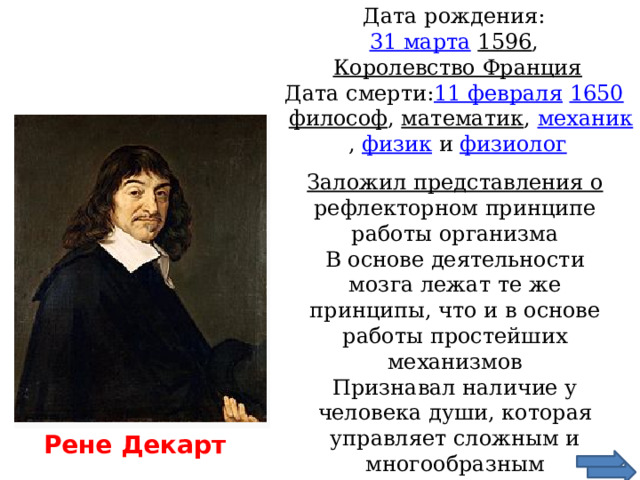 Дата рождения:  31 марта   1596 ,  Королевство Франция  Дата смерти: 11 февраля   1650     философ , математик , механик , физик и физиолог   Заложил представления о рефлекторном принципе работы организма В основе деятельности мозга лежат те же принципы, что и в основе работы простейших механизмов Признавал наличие у человека души, которая управляет сложным и многообразным поведением человека Рене Декарт 