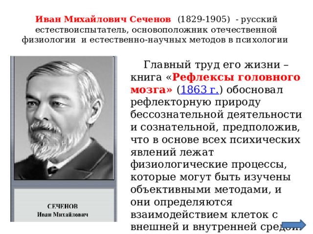 Иван Михайлович Сеченов (1829-1905) - русский естествоиспытатель, основоположник отечественной физиологии и естественно-научных методов в психологии  Главный труд его жизни – книга « Рефлексы головного мозга» ( 1863 г. ) обосновал рефлекторную природу бессознательной деятельности и сознательной, предположив, что в основе всех психических явлений лежат физиологические процессы, которые могут быть изучены объективными методами, и они определяются взаимодействием клеток с внешней и внутренней средой. 