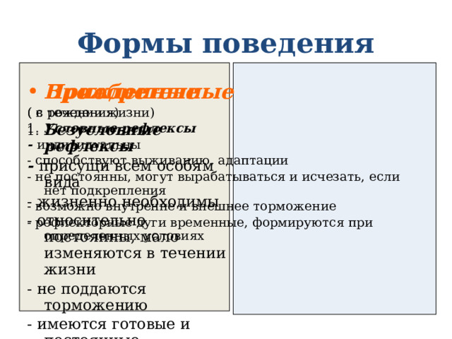 Формы поведения Врожденные Приобретенные ( с рождения) ( в течении жизни) 1. Безусловные рефлексы 1. Условные рефлексы - присущи всем особям вида - индивидуальны - жизненно необходимы - способствуют выживанию, адаптации - не постоянны, могут вырабатываться и исчезать, если нет подкрепления - относительно постоянны, мало изменяются в течении жизни - возможно внутренне и внешнее торможение - не поддаются торможению - имеются готовые и постоянные рефлекторные дуги - рефлекторные дуги временные, формируются при определенных условиях 