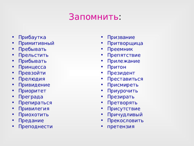 Запомнить :  Прибаутка Примитивный Пребывать Прельстить Прибывать Принцесса Превзойти Прелюдия Привидение Приоритет Преграда Препираться Привилегия Приохотить Предание Преподнести Призвание Притворщица Преемник Препятствие Прилежание Притон Президент Преставиться Присмиреть Приурочить Презирать Претворять Присутствие Причудливый Прекословить претензия  