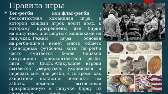 Правила игры Тег-регби или  флаг-регби , - бесконтактная командная игра, в которой каждый игрок носит пояс, к которому прикреплены две бирки на липучках, или шорты с нашивками на липучках. Режим игры основан на регби-лиге и имеет много общего с сенсорным футболом, хотя  Тег-регби часто считается более близкой симуляцией полноконтактной регби-лиги, чем touch. Атакующие игроки пытаются увернуться, уклониться и передать мяч для регби, в то время как защитники пытаются помешать им забить, 