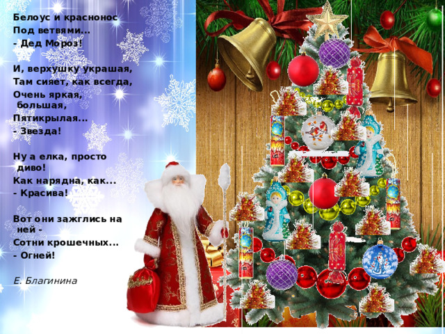 Белоус и краснонос Под ветвями... - Дед Мороз!   И, верхушку украшая, Там сияет, как всегда, Очень яркая, большая, Пятикрылая... - Звезда!   Ну а елка, просто диво! Как нарядна, как... - Красива!   Вот они зажглись на ней - Сотни крошечных... - Огней!   Е. Благинина 
