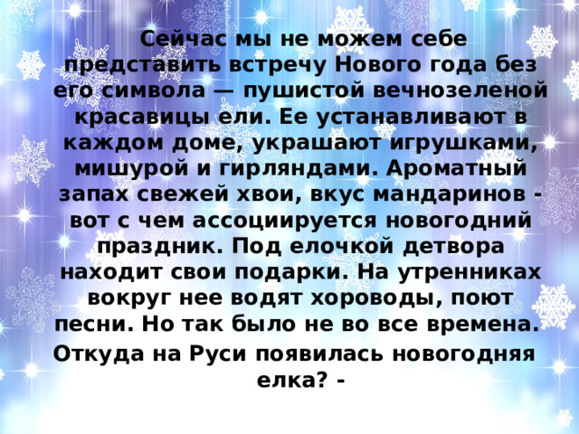  Сейчас мы не можем себе представить встречу Нового года без его символа — пушистой вечнозеленой красавицы ели. Ее устанавливают в каждом доме, украшают игрушками, мишурой и гирляндами. Ароматный запах свежей хвои, вкус мандаринов - вот с чем ассоциируется новогодний праздник. Под елочкой детвора находит свои подарки. На утренниках вокруг нее водят хороводы, поют песни. Но так было не во все времена. Откуда на Руси появилась новогодняя елка? - 