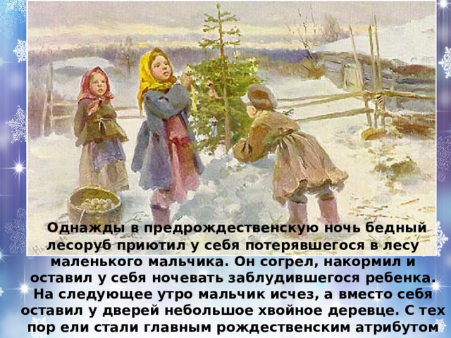  Однажды в предрождественскую ночь бедный лесоруб приютил у себя потерявшегося в лесу маленького мальчика. Он согрел, накормил и оставил у себя ночевать заблудившегося ребенка. На следующее утро мальчик исчез, а вместо себя оставил у дверей небольшое хвойное деревце. С тех пор ели стали главным рождественским атрибутом 