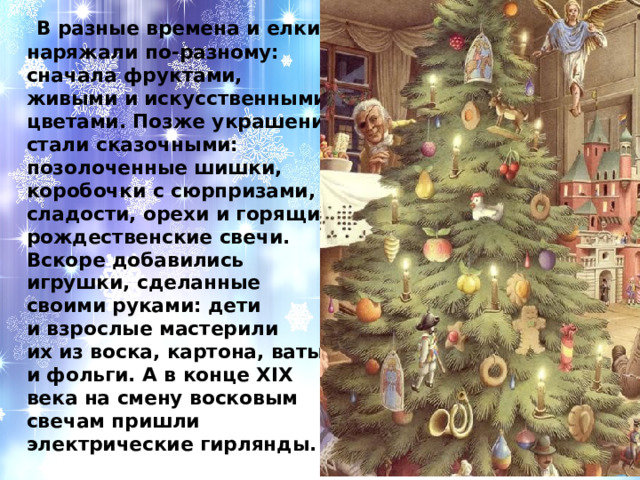  В разные времена и елки наряжали по-разному: сначала фруктами, живыми и искусственными цветами. Позже украшения стали сказочными: позолоченные шишки, коробочки с сюрпризами, сладости, орехи и горящие рождественские свечи. Вскоре добавились игрушки, сделанные своими руками: дети и взрослые мастерили их из воска, картона, ваты и фольги. А в конце XIX века на смену восковым свечам пришли электрические гирлянды. 